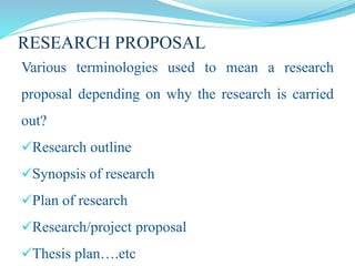 RESEARCH PROPOSAL
Various terminologies used to mean a research
proposal depending on why the research is carried
out?
Research outline
Synopsis of research
Plan of research
Research/project proposal
Thesis plan….etc
 