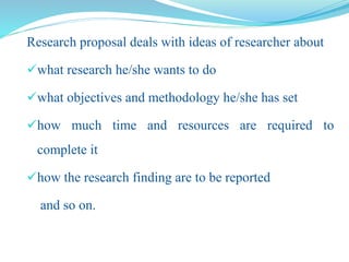 Research proposal deals with ideas of researcher about
what research he/she wants to do
what objectives and methodology he/she has set
how much time and resources are required to
complete it
how the research finding are to be reported
and so on.
 
