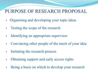 PURPOSE OF RESEARCH PROPOSAL
• Organising and developing your topic ideas
• Testing the scope of the research
• Identifying an appropriate supervisor
• Convincing other people of the merit of your idea
• Initiating the research process
• Obtaining support and early access rights
• Being a basis on which to develop your research
 