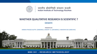 WHETHER QUALITATIVE RESEARCH IS SCIENTIFIC ?
DEBATE
B M N 9 0 1 - R E S E A R C H M E T H O D O L O G Y
PRESENTED BY
AMBIKA PRASAD GUPTA (20902002) | ANOOP T.S. (20918004) | SWADHIN DAS (20001443)
Indian Institute of Technology Roorkee
 