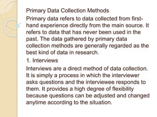 Primary Data Collection Methods
Primary data refers to data collected from first-
hand experience directly from the main source. It
refers to data that has never been used in the
past. The data gathered by primary data
collection methods are generally regarded as the
best kind of data in research.
1. Interviews
Interviews are a direct method of data collection.
It is simply a process in which the interviewer
asks questions and the interviewee responds to
them. It provides a high degree of flexibility
because questions can be adjusted and changed
anytime according to the situation.
 