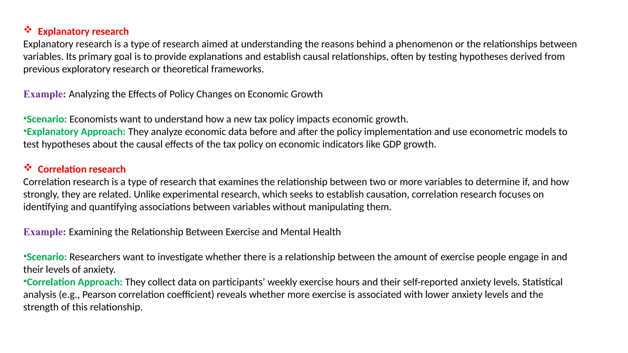 Explanatory research
Explanatory research is a type of research aimed at understanding the reasons behind a phenomenon or the relationships between
variables. Its primary goal is to provide explanations and establish causal relationships, often by testing hypotheses derived from
previous exploratory research or theoretical frameworks.
Example: Analyzing the Effects of Policy Changes on Economic Growth
•Scenario: Economists want to understand how a new tax policy impacts economic growth.
•Explanatory Approach: They analyze economic data before and after the policy implementation and use econometric models to
test hypotheses about the causal effects of the tax policy on economic indicators like GDP growth.
 Correlation research
Correlation research is a type of research that examines the relationship between two or more variables to determine if, and how
strongly, they are related. Unlike experimental research, which seeks to establish causation, correlation research focuses on
identifying and quantifying associations between variables without manipulating them.
Example: Examining the Relationship Between Exercise and Mental Health
•Scenario: Researchers want to investigate whether there is a relationship between the amount of exercise people engage in and
their levels of anxiety.
•Correlation Approach: They collect data on participants’ weekly exercise hours and their self-reported anxiety levels. Statistical
analysis (e.g., Pearson correlation coefficient) reveals whether more exercise is associated with lower anxiety levels and the
strength of this relationship.
 