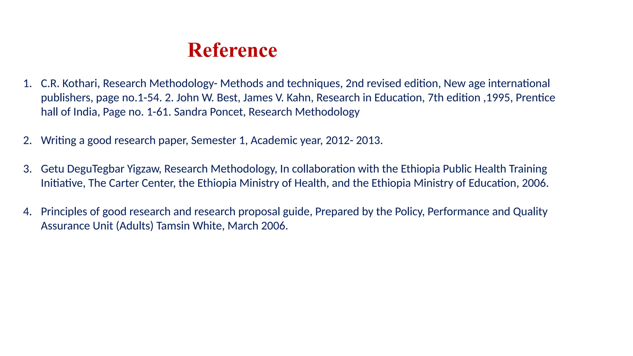 Reference
1. C.R. Kothari, Research Methodology- Methods and techniques, 2nd revised edition, New age international
publishers, page no.1-54. 2. John W. Best, James V. Kahn, Research in Education, 7th edition ,1995, Prentice
hall of India, Page no. 1-61. Sandra Poncet, Research Methodology
2. Writing a good research paper, Semester 1, Academic year, 2012- 2013.
3. Getu DeguTegbar Yigzaw, Research Methodology, In collaboration with the Ethiopia Public Health Training
Initiative, The Carter Center, the Ethiopia Ministry of Health, and the Ethiopia Ministry of Education, 2006.
4. Principles of good research and research proposal guide, Prepared by the Policy, Performance and Quality
Assurance Unit (Adults) Tamsin White, March 2006.
 