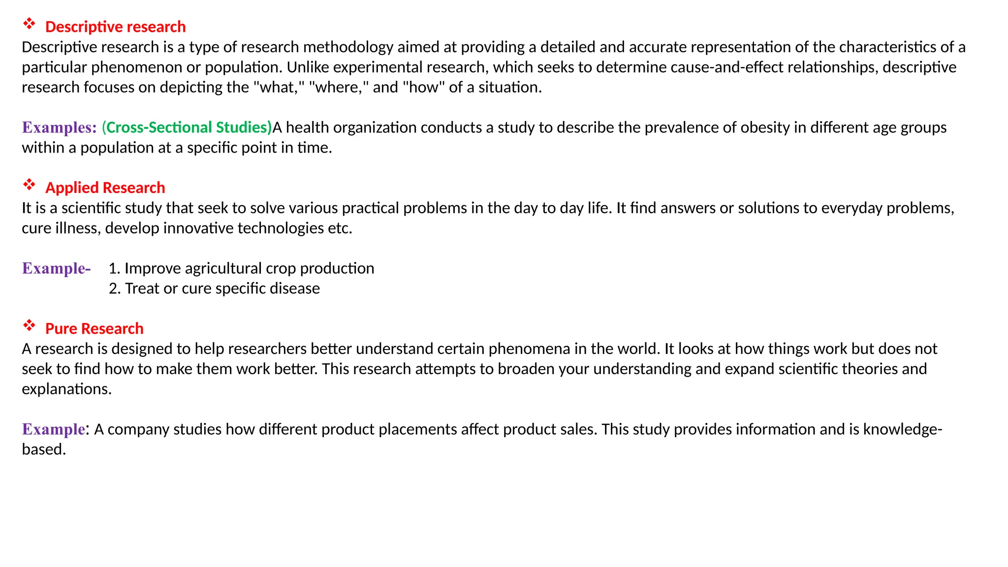  Descriptive research
Descriptive research is a type of research methodology aimed at providing a detailed and accurate representation of the characteristics of a
particular phenomenon or population. Unlike experimental research, which seeks to determine cause-and-effect relationships, descriptive
research focuses on depicting the "what," "where," and "how" of a situation.
Examples: (Cross-Sectional Studies)A health organization conducts a study to describe the prevalence of obesity in different age groups
within a population at a specific point in time.
 Applied Research
It is a scientific study that seek to solve various practical problems in the day to day life. It find answers or solutions to everyday problems,
cure illness, develop innovative technologies etc.
Example- 1. Improve agricultural crop production
2. Treat or cure specific disease
 Pure Research
A research is designed to help researchers better understand certain phenomena in the world. It looks at how things work but does not
seek to find how to make them work better. This research attempts to broaden your understanding and expand scientific theories and
explanations.
Example: A company studies how different product placements affect product sales. This study provides information and is knowledge-
based.
 