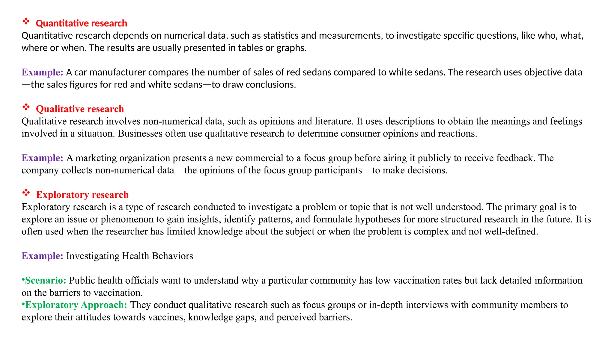  Quantitative research
Quantitative research depends on numerical data, such as statistics and measurements, to investigate specific questions, like who, what,
where or when. The results are usually presented in tables or graphs.
Example: A car manufacturer compares the number of sales of red sedans compared to white sedans. The research uses objective data
—the sales figures for red and white sedans—to draw conclusions.
 Qualitative research
Qualitative research involves non-numerical data, such as opinions and literature. It uses descriptions to obtain the meanings and feelings
involved in a situation. Businesses often use qualitative research to determine consumer opinions and reactions.
Example: A marketing organization presents a new commercial to a focus group before airing it publicly to receive feedback. The
company collects non-numerical data—the opinions of the focus group participants—to make decisions.
 Exploratory research
Exploratory research is a type of research conducted to investigate a problem or topic that is not well understood. The primary goal is to
explore an issue or phenomenon to gain insights, identify patterns, and formulate hypotheses for more structured research in the future. It is
often used when the researcher has limited knowledge about the subject or when the problem is complex and not well-defined.
Example: Investigating Health Behaviors
•Scenario: Public health officials want to understand why a particular community has low vaccination rates but lack detailed information
on the barriers to vaccination.
•Exploratory Approach: They conduct qualitative research such as focus groups or in-depth interviews with community members to
explore their attitudes towards vaccines, knowledge gaps, and perceived barriers.
 