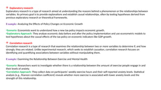  Explanatory research
Explanatory research is a type of research aimed at understanding the reasons behind a phenomenon or the relationships between
variables. Its primary goal is to provide explanations and establish causal relationships, often by testing hypotheses derived from
previous exploratory research or theoretical frameworks.
Example: Analyzing the Effects of Policy Changes on Economic Growth
•Scenario: Economists want to understand how a new tax policy impacts economic growth.
•Explanatory Approach: They analyze economic data before and after the policy implementation and use econometric models to
test hypotheses about the causal effects of the tax policy on economic indicators like GDP growth.
 Correlation research
Correlation research is a type of research that examines the relationship between two or more variables to determine if, and how
strongly, they are related. Unlike experimental research, which seeks to establish causation, correlation research focuses on
identifying and quantifying associations between variables without manipulating them.
Example: Examining the Relationship Between Exercise and Mental Health
•Scenario: Researchers want to investigate whether there is a relationship between the amount of exercise people engage in and
their levels of anxiety.
•Correlation Approach: They collect data on participants’ weekly exercise hours and their self-reported anxiety levels. Statistical
analysis (e.g., Pearson correlation coefficient) reveals whether more exercise is associated with lower anxiety levels and the
strength of this relationship.
 