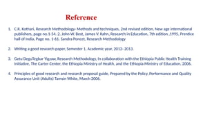 Reference
1. C.R. Kothari, Research Methodology- Methods and techniques, 2nd revised edition, New age international
publishers, page no.1-54. 2. John W. Best, James V. Kahn, Research in Education, 7th edition ,1995, Prentice
hall of India, Page no. 1-61. Sandra Poncet, Research Methodology
2. Writing a good research paper, Semester 1, Academic year, 2012- 2013.
3. Getu DeguTegbar Yigzaw, Research Methodology, In collaboration with the Ethiopia Public Health Training
Initiative, The Carter Center, the Ethiopia Ministry of Health, and the Ethiopia Ministry of Education, 2006.
4. Principles of good research and research proposal guide, Prepared by the Policy, Performance and Quality
Assurance Unit (Adults) Tamsin White, March 2006.
 