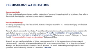 Research methods:
All those methods/techniques that are used for conduction of research. Research methods or techniques, thus, refer to
the methods the researchers use in performing research operations.
Research methodology:
It is a way to systematically solve the research problem. It may be understood as a science of studying how research
is done scientifically.
Research refers to a search for knowledge. A scientific and systematic search for pertinent information on a specific
topic. In fact, research is an art of scientific investigation. “A careful investigation or inquiry especially
through search for new facts in any branch of knowledge.” The Advanced Learner’s Dictionary of Current
English “Systematized effort to gain new knowledge” Redman and Mory.
Research is a process of manipulation of things, concepts or symbols for the purpose of generalizing to extend,
correct or verify knowledge, whether that knowledge aids in the construction of theory or in the practice of an art”
Slesinger and Stephenson in Encyclopedia of Social Sciences. The search for knowledge through objective and
systematic method of finding solution to a problem is “research.
TERMINOLOGY and DEFINITION
 