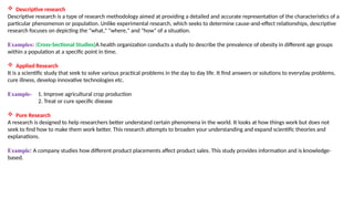  Descriptive research
Descriptive research is a type of research methodology aimed at providing a detailed and accurate representation of the characteristics of a
particular phenomenon or population. Unlike experimental research, which seeks to determine cause-and-effect relationships, descriptive
research focuses on depicting the "what," "where," and "how" of a situation.
Examples: (Cross-Sectional Studies)A health organization conducts a study to describe the prevalence of obesity in different age groups
within a population at a specific point in time.
 Applied Research
It is a scientific study that seek to solve various practical problems in the day to day life. It find answers or solutions to everyday problems,
cure illness, develop innovative technologies etc.
Example- 1. Improve agricultural crop production
2. Treat or cure specific disease
 Pure Research
A research is designed to help researchers better understand certain phenomena in the world. It looks at how things work but does not
seek to find how to make them work better. This research attempts to broaden your understanding and expand scientific theories and
explanations.
Example: A company studies how different product placements affect product sales. This study provides information and is knowledge-
based.
 