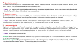  Quantitative research
Quantitative research depends on numerical data, such as statistics and measurements, to investigate specific questions, like who, what,
where or when. The results are usually presented in tables or graphs.
Example: A car manufacturer compares the number of sales of red sedans compared to white sedans. The research uses objective data
—the sales figures for red and white sedans—to draw conclusions.
 Qualitative research
Qualitative research involves non-numerical data, such as opinions and literature. It uses descriptions to obtain the meanings and feelings
involved in a situation. Businesses often use qualitative research to determine consumer opinions and reactions.
Example: A marketing organization presents a new commercial to a focus group before airing it publicly to receive feedback. The
company collects non-numerical data—the opinions of the focus group participants—to make decisions.
 Exploratory research
Exploratory research is a type of research conducted to investigate a problem or topic that is not well understood. The primary goal is to
explore an issue or phenomenon to gain insights, identify patterns, and formulate hypotheses for more structured research in the future. It is
often used when the researcher has limited knowledge about the subject or when the problem is complex and not well-defined.
Example: Investigating Health Behaviors
•Scenario: Public health officials want to understand why a particular community has low vaccination rates but lack detailed information
on the barriers to vaccination.
•Exploratory Approach: They conduct qualitative research such as focus groups or in-depth interviews with community members to
explore their attitudes towards vaccines, knowledge gaps, and perceived barriers.
 