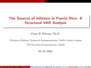 The Sources of Inflation in Puerto Rico: A
Structural VAR Analysis
César R. Sobrino, Ph.D.
1Division of Business, Tourism & Entreprenuership- UAGM, Gurabo Campus
2XX Encuentro de Investigación- UAGM
04/21/2023
César R. Sobrino, Ph.D. ( Division of Business, Tourism & Entreprenuership- UAGM, Gurabo Campus, XX Enc
The Sources of Inflation in Puerto Rico: A Structural VAR Analys
04/21/2023 1 / 18
 