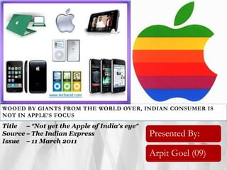 WOOED BY GIANTS FROM THE WORLD OVER, INDIAN CONSUMER IS NOT IN APPLE’S FOCUS Title	 –“Not yet the Apple of India’s eye” Source – The Indian Express Issue	 – 11 March 2011 