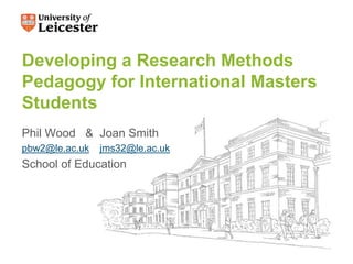 Developing a Research Methods
Pedagogy for International Masters
Students
Phil Wood & Joan Smith
pbw2@le.ac.uk jms32@le.ac.uk
School of Education
 