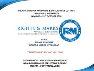 TRANSFORMING THE WAY YOU DO IP
PROGRAMME FOR MANAGERS & DIRECTORS OF COTTAGE
INDUSTRIES, MEGHALAYA
NIMSME – 19TH OCTOBER 2016
RAVI S
SENIOR ASSOCIATE
RIGHTS & MARKS, HYDERABAD
GEOGRAPHICAL INDICATIONS – SCENARIO IN
INDIA & WORLDWIDE PERSPECTIVE & TRADE
SECRETS – PROTECTION AS IPR
 