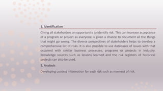 1. Identification
Giving all stakeholders an opportunity to identify risk. This can increase acceptance
of a program or project as everyone is given a chance to document all the things
that might go wrong. The diverse perspectives of stakeholders helps to develop a
comprehensive list of risks. It is also possible to use databases of issues with that
occurred with similar business processes, programs or projects in industry.
Knowledge sources such as lessons learned and the risk registers of historical
projects can also be used.
2. Analysis
Developing context information for each risk such as moment of risk.
 