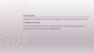6. Risk Control
Implement identified controls for risk mitigation, sharing, avoidance and transfer.
7. Monitor & Review
Continuously identify new risks as things progress, monitor implementation of
controls and communicate risk to stakeholders.
 