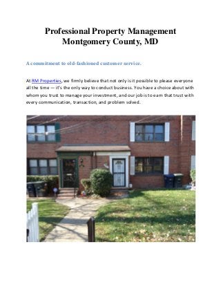 Professional Property Management
Montgomery County, MD
A commitment to old-fashioned customer service.
At RM Properties, we firmly believe that not only is it possible to please everyone
all the time — it’s the only way to conduct business. You have a choice about with
whom you trust to manage your investment, and our job is to earn that trust with
every communication, transaction, and problem solved.
 