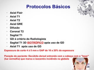 Protocolos Básicos
• Axial Flair
• Axial T1
• Axial T2
• Axial GRE
• Difusão
• Coronal T2
• Sagital T1
• GD à critério do Radiologista
• Sagital T1 3D ISOTRÓPICO após uso de GD
• Axial T1 após uso de GD
Espessura de corte 4 à 5 mm e GAP de 10 a 20% da espessura
Posição do paciente: Decúbito dorsal entrando com a cabeça com o "laser"
(luz vermelha) que marca o isocentro incidindo na glabela
 