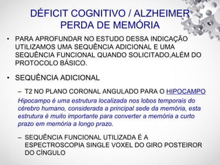 DÉFICIT COGNITIVO / ALZHEIMER
PERDA DE MEMÓRIA
• PARA APROFUNDAR NO ESTUDO DESSA INDICAÇÃO
UTILIZAMOS UMA SEQUÊNCIA ADICIONAL E UMA
SEQUÊNCIA FUNCIONAL QUANDO SOLICITADO,ALÉM DO
PROTOCOLO BÁSICO.
• SEQUÊNCIA ADICIONAL
– T2 NO PLANO CORONAL ANGULADO PARA O HIPOCAMPO
Hipocampo é uma estrutura localizada nos lobos temporais do
cérebro humano, considerada a principal sede da memória, esta
estrutura é muito importante para converter a memória a curto
prazo em memória a longo prazo.
– SEQUÊNCIA FUNCIONAL UTILIZADA É A
ESPECTROSCOPIA SINGLE VOXEL DO GIRO POSTEIROR
DO CÍNGULO
 