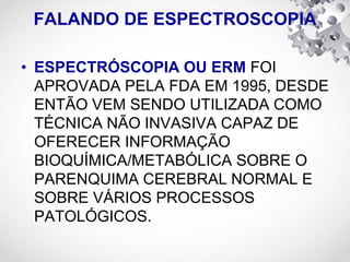 FALANDO DE ESPECTROSCOPIA
• ESPECTRÓSCOPIA OU ERM FOI
APROVADA PELA FDA EM 1995, DESDE
ENTÃO VEM SENDO UTILIZADA COMO
TÉCNICA NÃO INVASIVA CAPAZ DE
OFERECER INFORMAÇÃO
BIOQUÍMICA/METABÓLICA SOBRE O
PARENQUIMA CEREBRAL NORMAL E
SOBRE VÁRIOS PROCESSOS
PATOLÓGICOS.
 