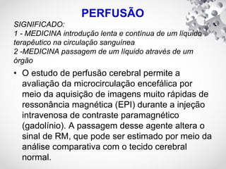 PERFUSÃO
SIGNIFICADO:
1 - MEDICINA introdução lenta e contínua de um líquido
terapêutico na circulação sanguínea
2 -MEDICINA passagem de um líquido através de um
órgão
• O estudo de perfusão cerebral permite a
avaliação da microcirculação encefálica por
meio da aquisição de imagens muito rápidas de
ressonância magnética (EPI) durante a injeção
intravenosa de contraste paramagnético
(gadolínio). A passagem desse agente altera o
sinal de RM, que pode ser estimado por meio da
análise comparativa com o tecido cerebral
normal.
 