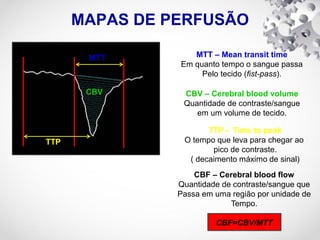 MAPAS DE PERFUSÃO
TTP
CBV
MTT MTT – Mean transit time
Em quanto tempo o sangue passa
Pelo tecido (fist-pass).
CBV – Cerebral blood volume
Quantidade de contraste/sangue
em um volume de tecido.
TTP - Time to peak
O tempo que leva para chegar ao
pico de contraste.
( decaimento máximo de sinal)
CBF – Cerebral blood flow
Quantidade de contraste/sangue que
Passa em uma região por unidade de
Tempo.
CBF=CBV/MTT
 