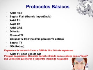 Protocolos Básicos
• Axial Flair
• Sagital Flair (Grande Importância)
• Axial T1
• Axial T2
• Axial GRE
• Difusão
• Coronal T2
• Coronal T2 IR (Fino 3mm para nervo óptico)
• Sagital T1
• GD (Rotina)
• Axial T1 após uso de GD
Espessura de corte 4 à 5 mm e GAP de 10 a 20% da espessura
Posição do paciente: Decúbito dorsal entrando com a cabeça com o "laser"
(luz vermelha) que marca o isocentro incidindo na glabela
 