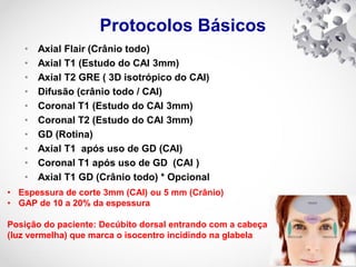 Protocolos Básicos
• Axial Flair (Crânio todo)
• Axial T1 (Estudo do CAI 3mm)
• Axial T2 GRE ( 3D isotrópico do CAI)
• Difusão (crânio todo / CAI)
• Coronal T1 (Estudo do CAI 3mm)
• Coronal T2 (Estudo do CAI 3mm)
• GD (Rotina)
• Axial T1 após uso de GD (CAI)
• Coronal T1 após uso de GD (CAI )
• Axial T1 GD (Crânio todo) * Opcional
• Espessura de corte 3mm (CAI) ou 5 mm (Crânio)
• GAP de 10 a 20% da espessura
Posição do paciente: Decúbito dorsal entrando com a cabeça com o "laser"
(luz vermelha) que marca o isocentro incidindo na glabela
 