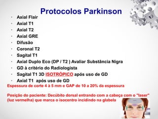 Protocolos Parkinson
• Axial Flair
• Axial T1
• Axial T2
• Axial GRE
• Difusão
• Coronal T2
• Sagital T1
• Axial Duplo Eco (DP / T2 ) Avaliar Substância Nigra
• GD à critério do Radiologista
• Sagital T1 3D ISOTRÓPICO após uso de GD
• Axial T1 após uso de GD
Espessura de corte 4 à 5 mm e GAP de 10 a 20% da espessura
Posição do paciente: Decúbito dorsal entrando com a cabeça com o "laser"
(luz vermelha) que marca o isocentro incidindo na glabela
 