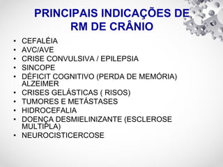 PRINCIPAIS INDICAÇÕES DE
RM DE CRÂNIO
• CEFALÉIA
• AVC/AVE
• CRISE CONVULSIVA / EPILEPSIA
• SINCOPE
• DÉFICIT COGNITIVO (PERDA DE MEMÓRIA)
ALZEIMER
• CRISES GELÁSTICAS ( RISOS)
• TUMORES E METÁSTASES
• HIDROCEFALIA
• DOENÇA DESMIELINIZANTE (ESCLEROSE
MULTIPLA)
• NEUROCISTICERCOSE
 