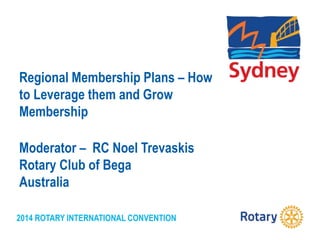 2014 ROTARY INTERNATIONAL CONVENTION
Regional Membership Plans – How
to Leverage them and Grow
Membership
Moderator – RC Noel Trevaskis
Rotary Club of Bega
Australia
 