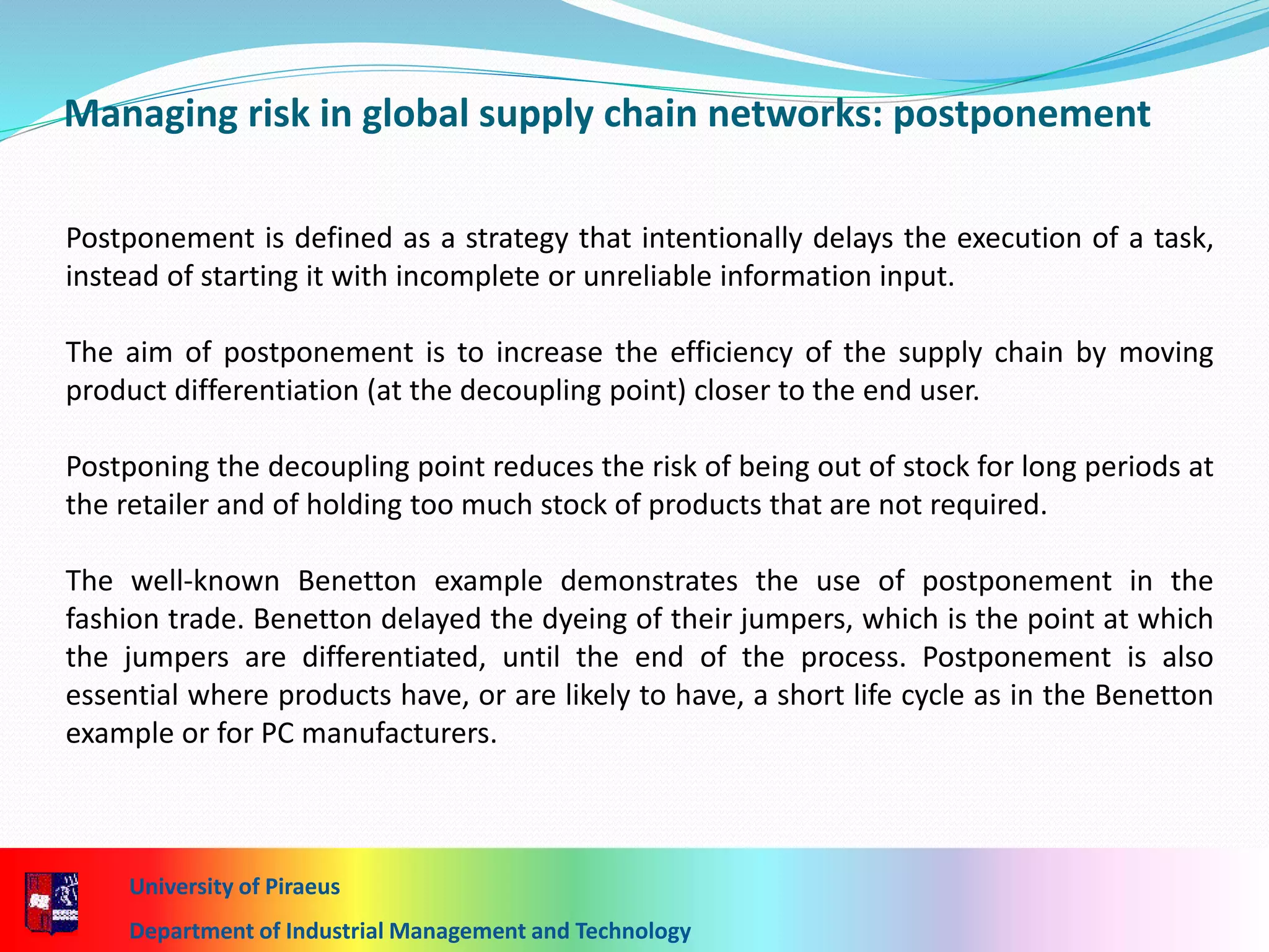 University of Piraeus
Department of Industrial Management and Technology
Managing risk in global supply chain networks: postponement
Postponement is defined as a strategy that intentionally delays the execution of a task,
instead of starting it with incomplete or unreliable information input.
The aim of postponement is to increase the efficiency of the supply chain by moving
product differentiation (at the decoupling point) closer to the end user.
Postponing the decoupling point reduces the risk of being out of stock for long periods at
the retailer and of holding too much stock of products that are not required.
The well-known Benetton example demonstrates the use of postponement in the
fashion trade. Benetton delayed the dyeing of their jumpers, which is the point at which
the jumpers are differentiated, until the end of the process. Postponement is also
essential where products have, or are likely to have, a short life cycle as in the Benetton
example or for PC manufacturers.
 