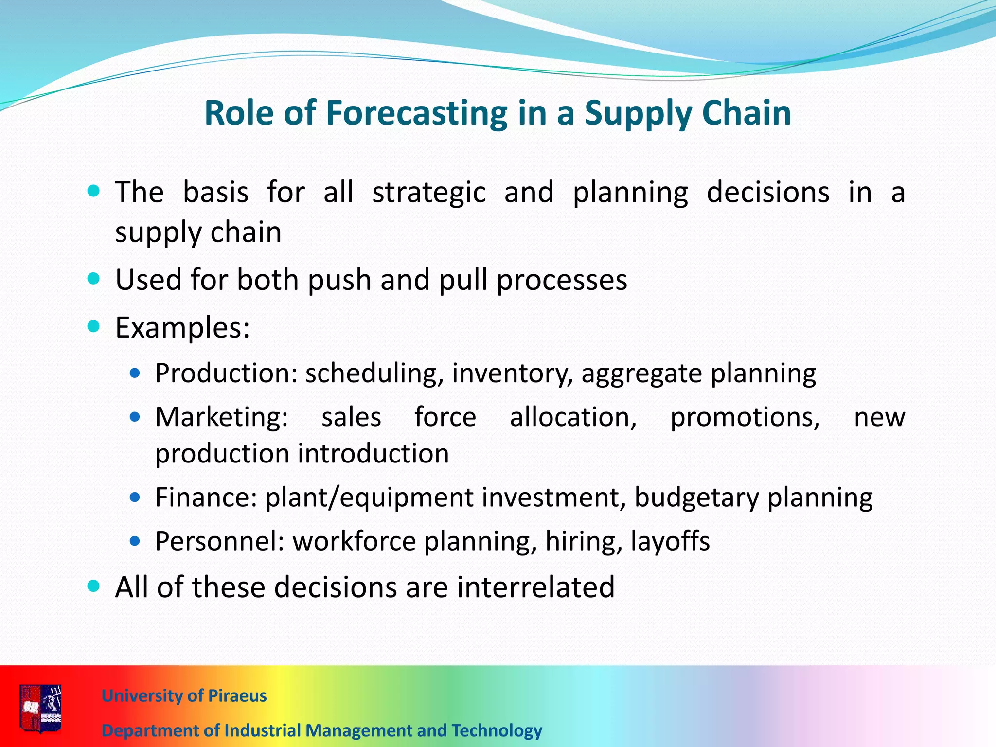 7-14
Role of Forecasting in a Supply Chain
 The basis for all strategic and planning decisions in a
supply chain
 Used for both push and pull processes
 Examples:
 Production: scheduling, inventory, aggregate planning
 Marketing: sales force allocation, promotions, new
production introduction
 Finance: plant/equipment investment, budgetary planning
 Personnel: workforce planning, hiring, layoffs
 All of these decisions are interrelated
University of Piraeus
Department of Industrial Management and Technology
 