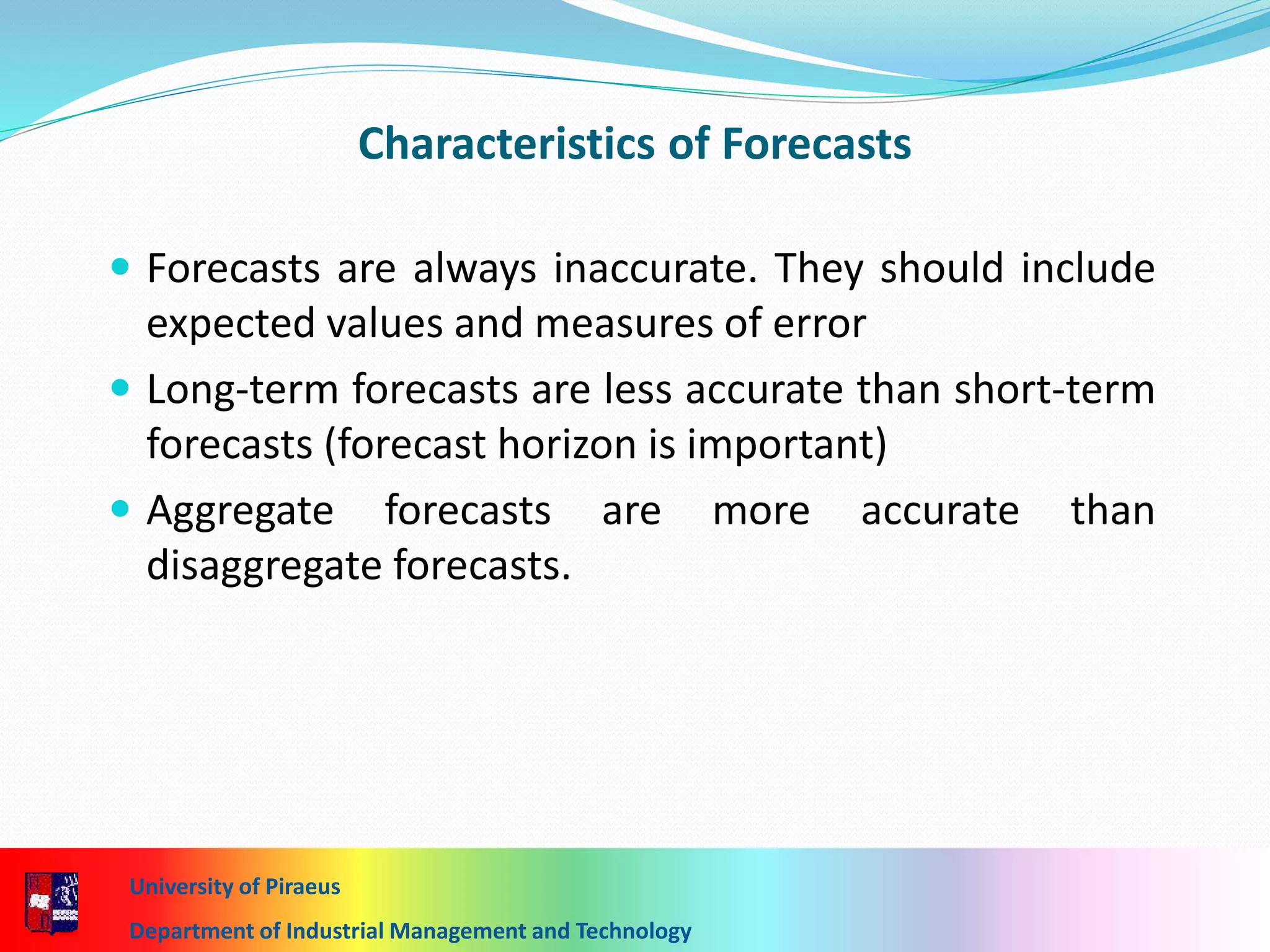 7-15
Characteristics of Forecasts
 Forecasts are always inaccurate. They should include
expected values and measures of error
 Long-term forecasts are less accurate than short-term
forecasts (forecast horizon is important)
 Aggregate forecasts are more accurate than
disaggregate forecasts.
University of Piraeus
Department of Industrial Management and Technology
 