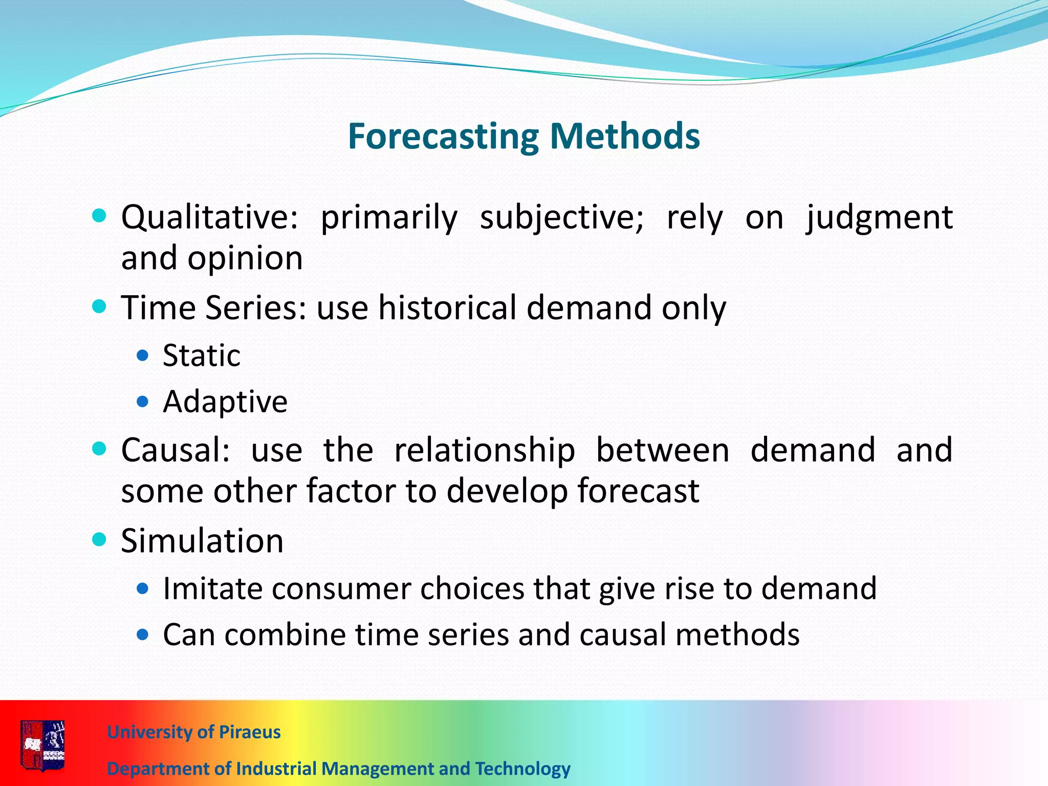 7-16
Forecasting Methods
 Qualitative: primarily subjective; rely on judgment
and opinion
 Time Series: use historical demand only
 Static
 Adaptive
 Causal: use the relationship between demand and
some other factor to develop forecast
 Simulation
 Imitate consumer choices that give rise to demand
 Can combine time series and causal methods
University of Piraeus
Department of Industrial Management and Technology
 
