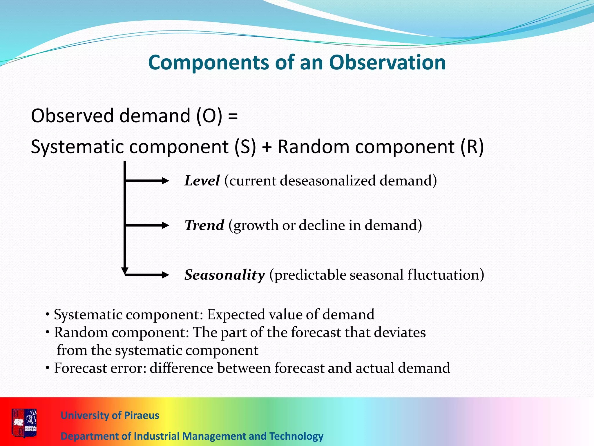 7-17
Components of an Observation
Observed demand (O) =
Systematic component (S) + Random component (R)
Level (current deseasonalized demand)
Trend (growth or decline in demand)
Seasonality (predictable seasonal fluctuation)
• Systematic component: Expected value of demand
• Random component: The part of the forecast that deviates
from the systematic component
• Forecast error: difference between forecast and actual demand
University of Piraeus
Department of Industrial Management and Technology
 