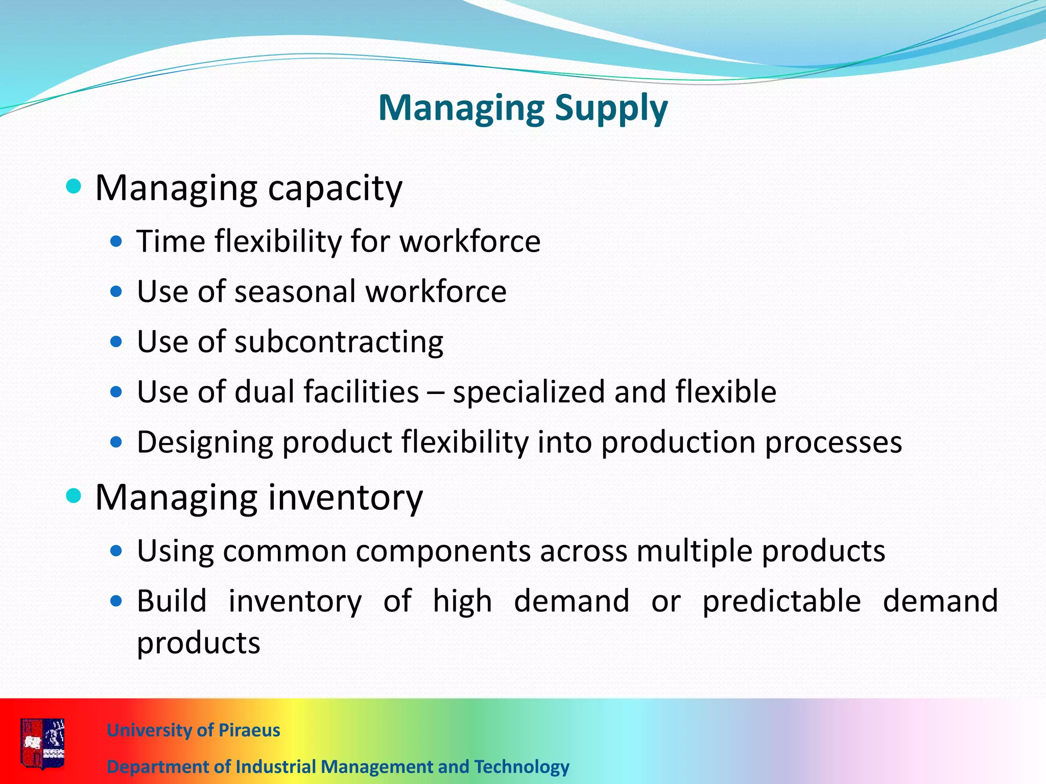 Managing Supply
 Managing capacity
 Time flexibility for workforce
 Use of seasonal workforce
 Use of subcontracting
 Use of dual facilities – specialized and flexible
 Designing product flexibility into production processes
 Managing inventory
 Using common components across multiple products
 Build inventory of high demand or predictable demand
products
University of Piraeus
Department of Industrial Management and Technology
 