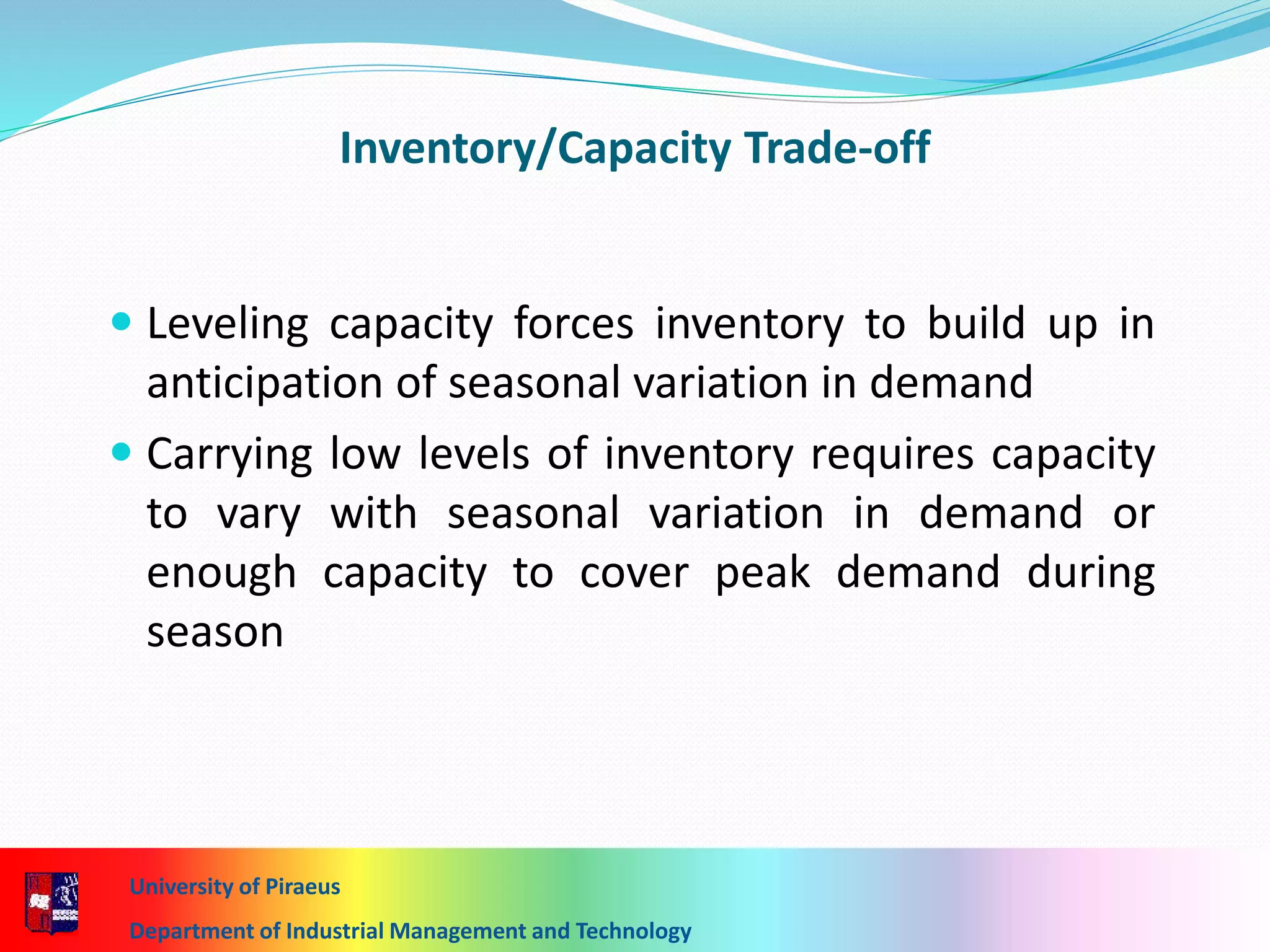 Inventory/Capacity Trade-off
 Leveling capacity forces inventory to build up in
anticipation of seasonal variation in demand
 Carrying low levels of inventory requires capacity
to vary with seasonal variation in demand or
enough capacity to cover peak demand during
season
University of Piraeus
Department of Industrial Management and Technology
 