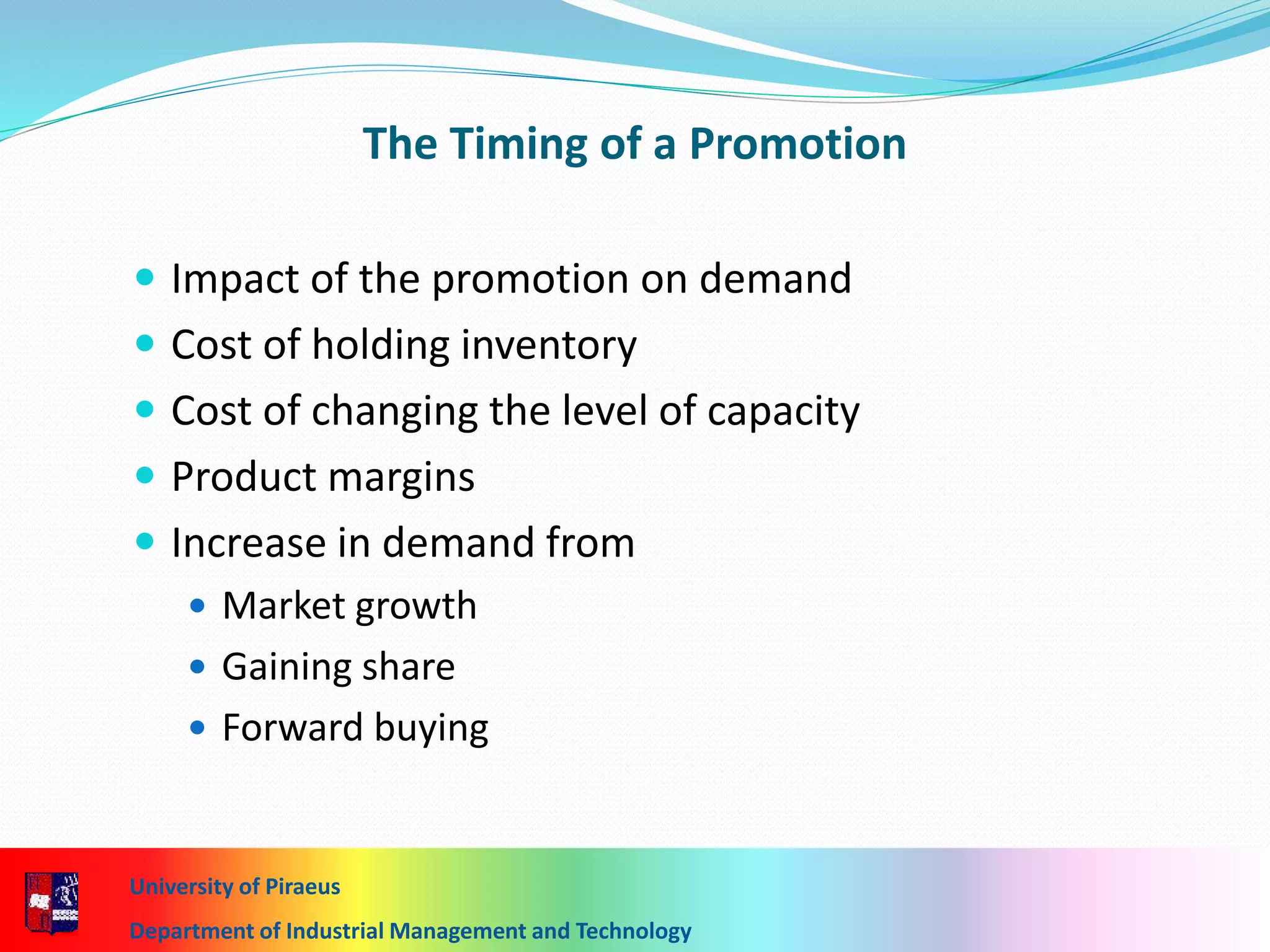 The Timing of a Promotion
 Impact of the promotion on demand
 Cost of holding inventory
 Cost of changing the level of capacity
 Product margins
 Increase in demand from
 Market growth
 Gaining share
 Forward buying
University of Piraeus
Department of Industrial Management and Technology
 