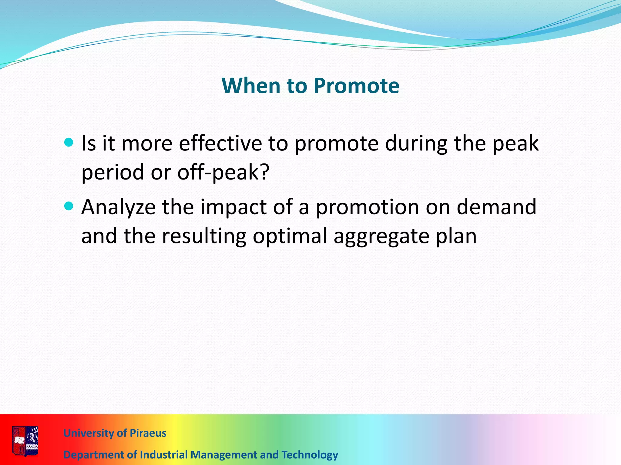 When to Promote
 Is it more effective to promote during the peak
period or off-peak?
 Analyze the impact of a promotion on demand
and the resulting optimal aggregate plan
University of Piraeus
Department of Industrial Management and Technology
 
