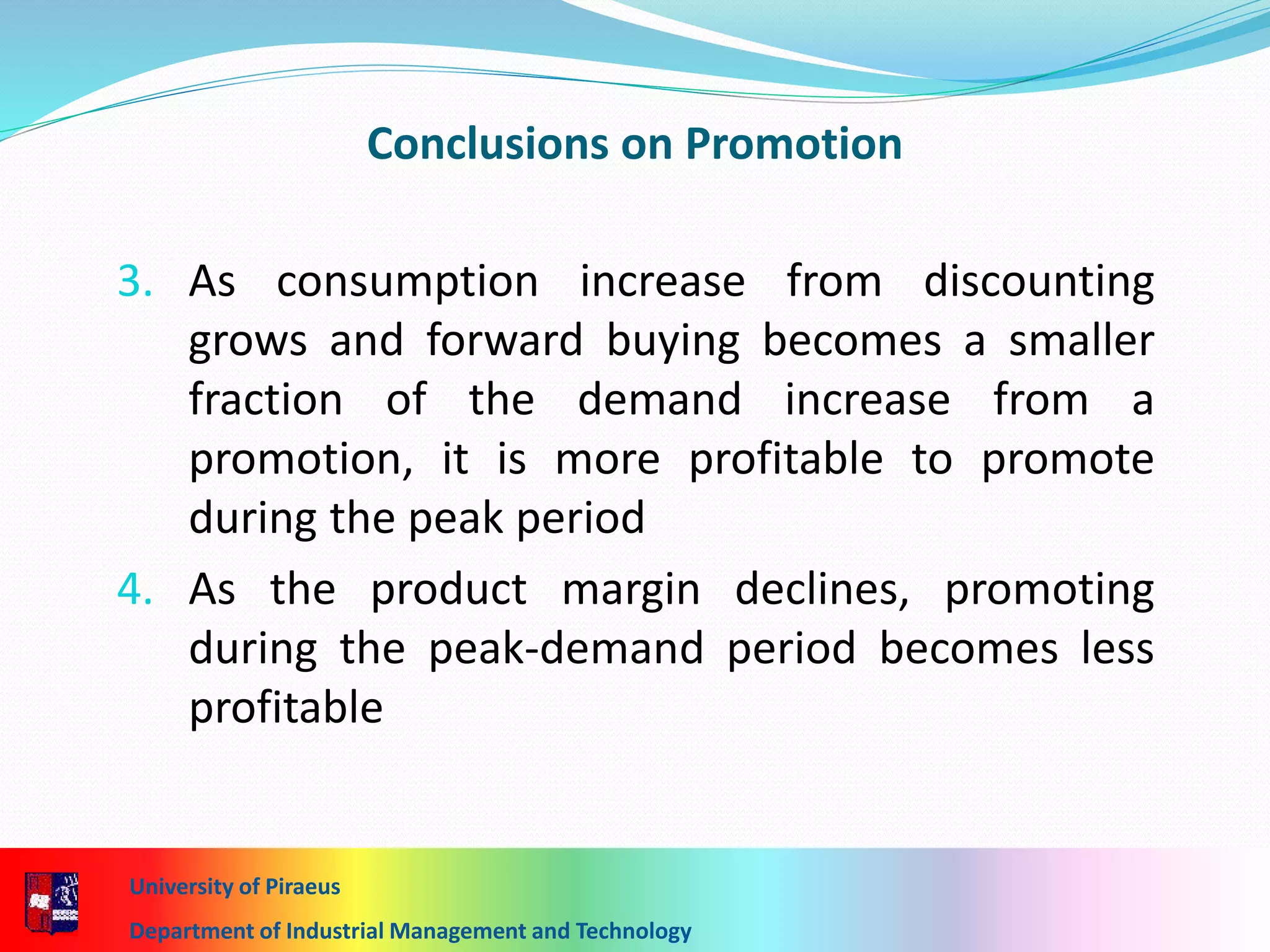 Conclusions on Promotion
3. As consumption increase from discounting
grows and forward buying becomes a smaller
fraction of the demand increase from a
promotion, it is more profitable to promote
during the peak period
4. As the product margin declines, promoting
during the peak-demand period becomes less
profitable
University of Piraeus
Department of Industrial Management and Technology
 