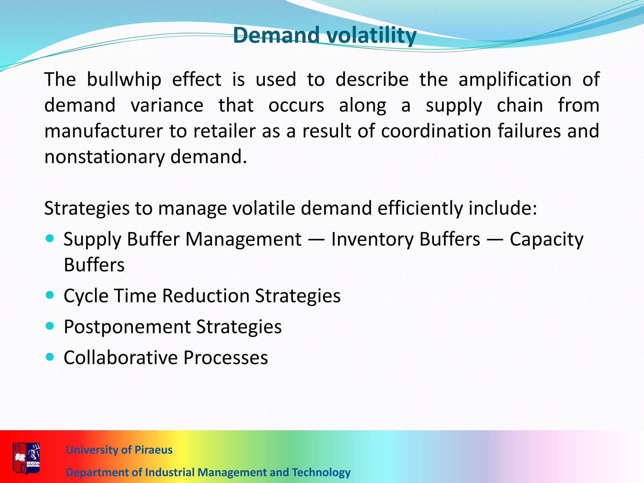 University of Piraeus
Department of Industrial Management and Technology
The bullwhip effect is used to describe the amplification of
demand variance that occurs along a supply chain from
manufacturer to retailer as a result of coordination failures and
nonstationary demand.
Strategies to manage volatile demand efficiently include:
 Supply Buffer Management — Inventory Buffers — Capacity
Buffers
 Cycle Time Reduction Strategies
 Postponement Strategies
 Collaborative Processes
Demand volatility
 
