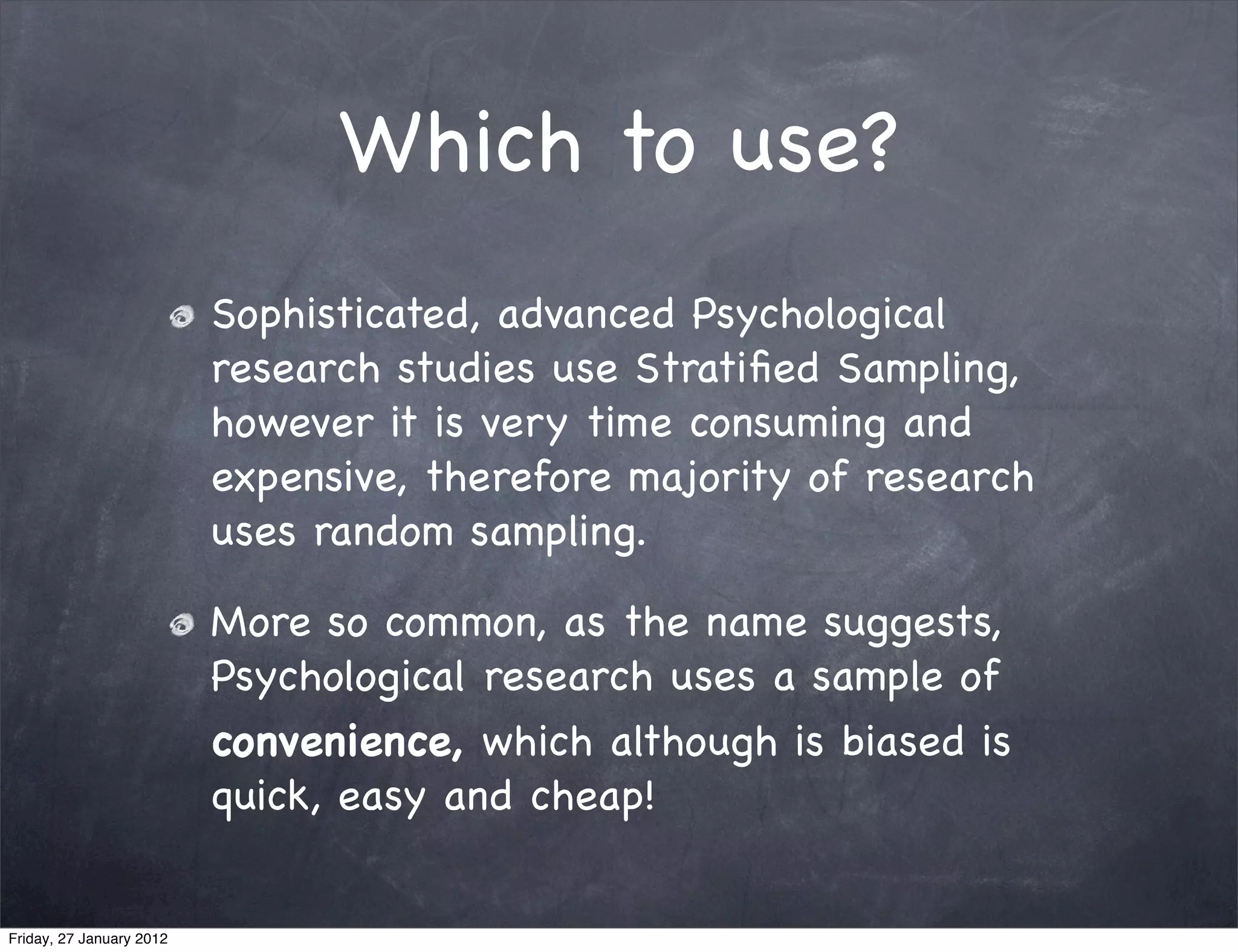 Which to use?
                          Sophisticated, advanced Psychological
                          research studies use Stratiﬁed Sampling,
                          however it is very time consuming and
                          expensive, therefore majority of research
                          uses random sampling.

                          More so common, as the name suggests,
                          Psychological research uses a sample of
                          convenience, which although is biased is
                          quick, easy and cheap!


Friday, 27 January 2012
 