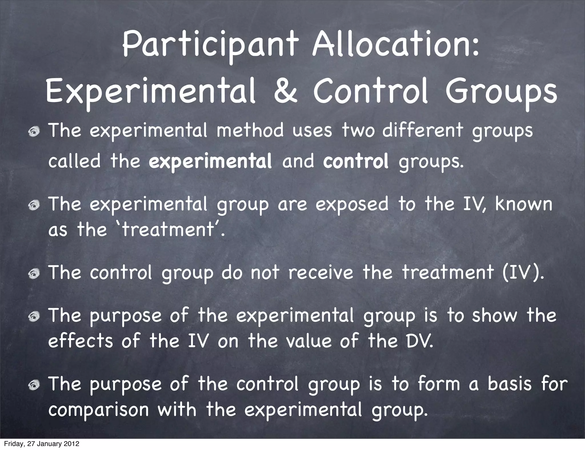 Participant Allocation:
            Experimental & Control Groups
             The experimental method uses two different groups
             called the experimental and control groups.

             The experimental group are exposed to the IV, known
             as the ‘treatment’.

             The control group do not receive the treatment (IV).

             The purpose of the experimental group is to show the
             effects of the IV on the value of the DV.

             The purpose of the control group is to form a basis for
             comparison with the experimental group.
Friday, 27 January 2012
 