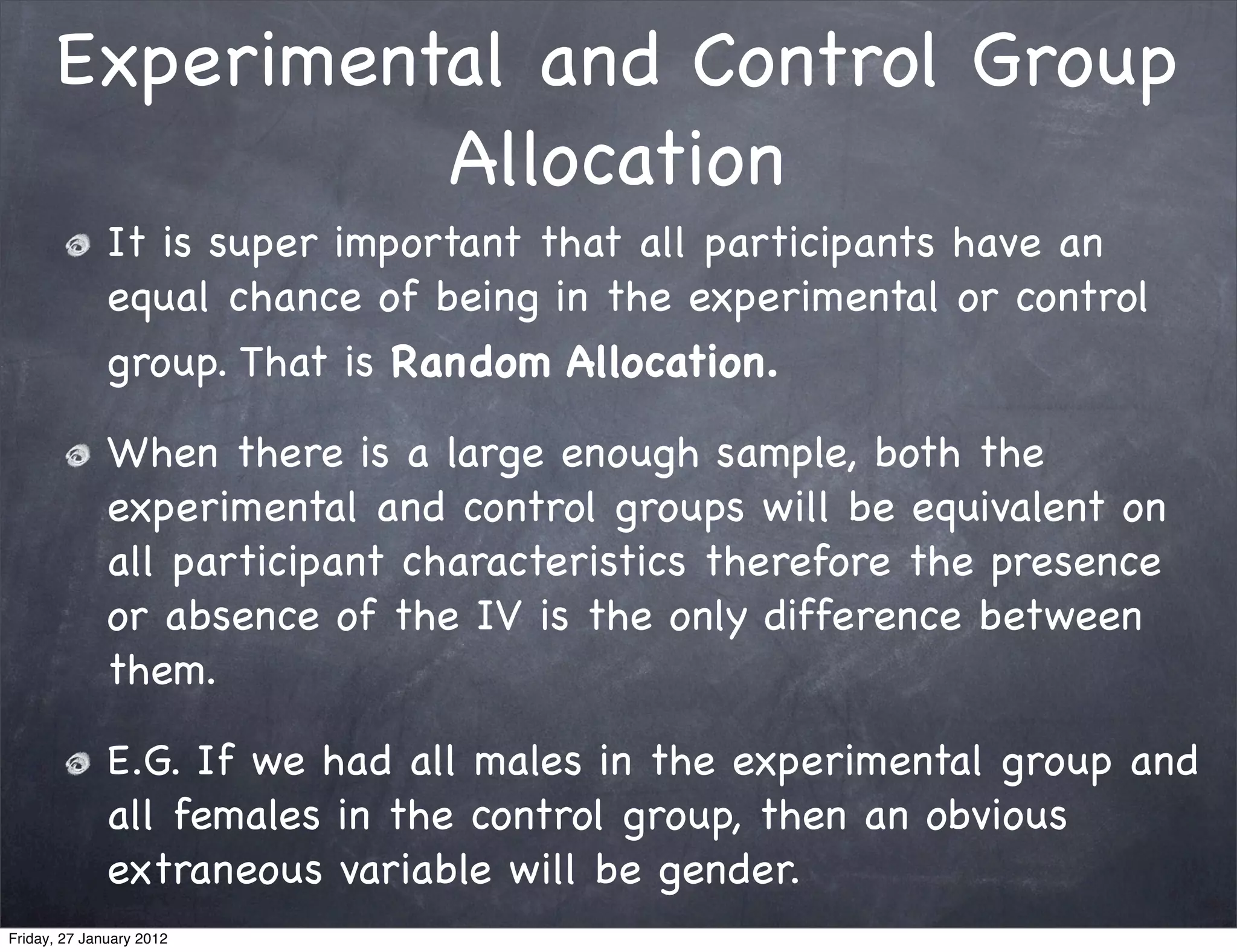 Experimental and Control Group
                Allocation
              It is super important that all participants have an
              equal chance of being in the experimental or control
              group. That is Random Allocation.

              When there is a large enough sample, both the
              experimental and control groups will be equivalent on
              all participant characteristics therefore the presence
              or absence of the IV is the only difference between
              them.

              E.G. If we had all males in the experimental group and
              all females in the control group, then an obvious
              extraneous variable will be gender.
Friday, 27 January 2012
 