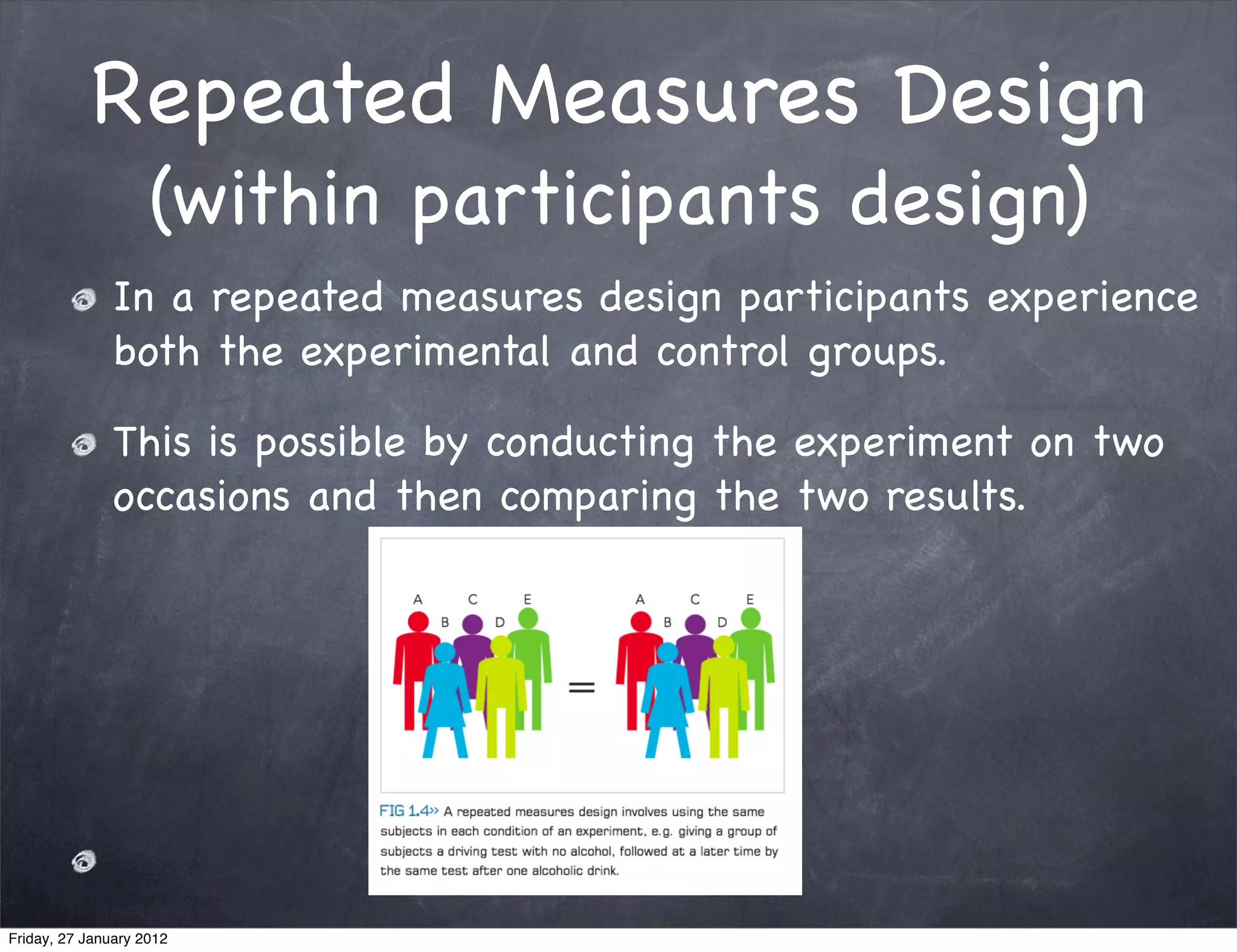 Repeated Measures Design
                    (within participants design)
               In a repeated measures design participants experience
               both the experimental and control groups.

               This is possible by conducting the experiment on two
               occasions and then comparing the two results.




Friday, 27 January 2012
 