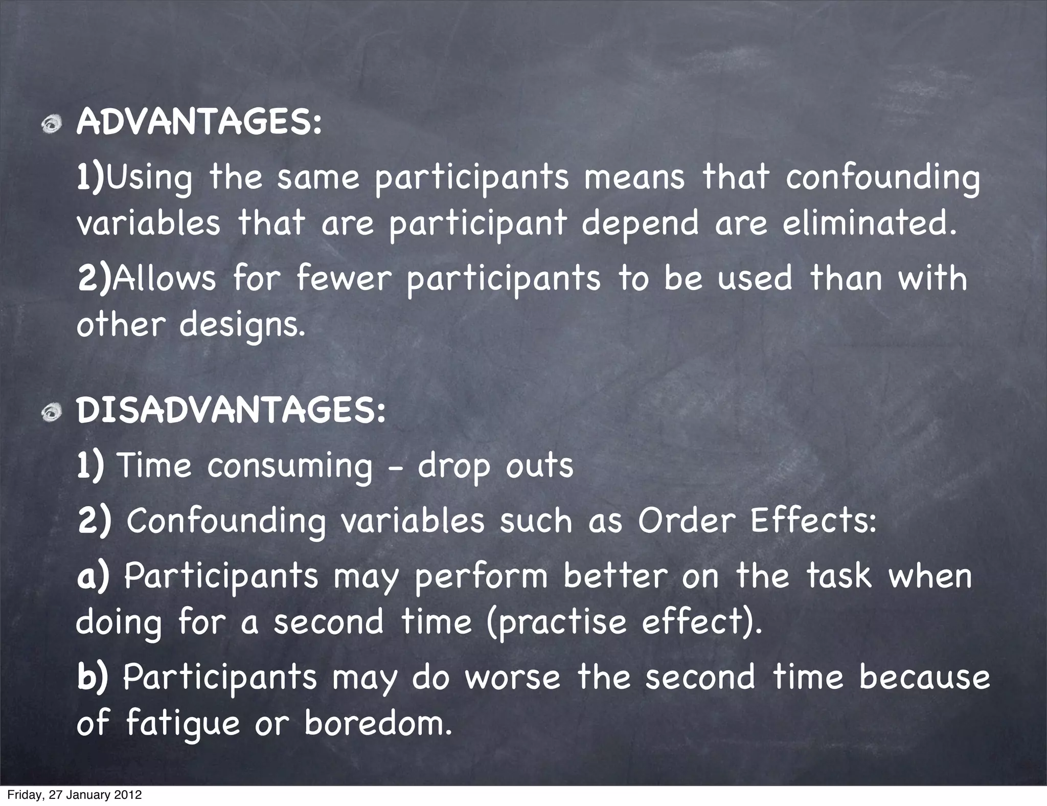ADVANTAGES:
           1)Using the same participants means that confounding
           variables that are participant depend are eliminated.
           2)Allows for fewer participants to be used than with
           other designs.

           DISADVANTAGES:
           1) Time consuming - drop outs
           2) Confounding variables such as Order Effects:
           a) Participants may perform better on the task when
           doing for a second time (practise effect).
           b) Participants may do worse the second time because
           of fatigue or boredom.
Friday, 27 January 2012
 