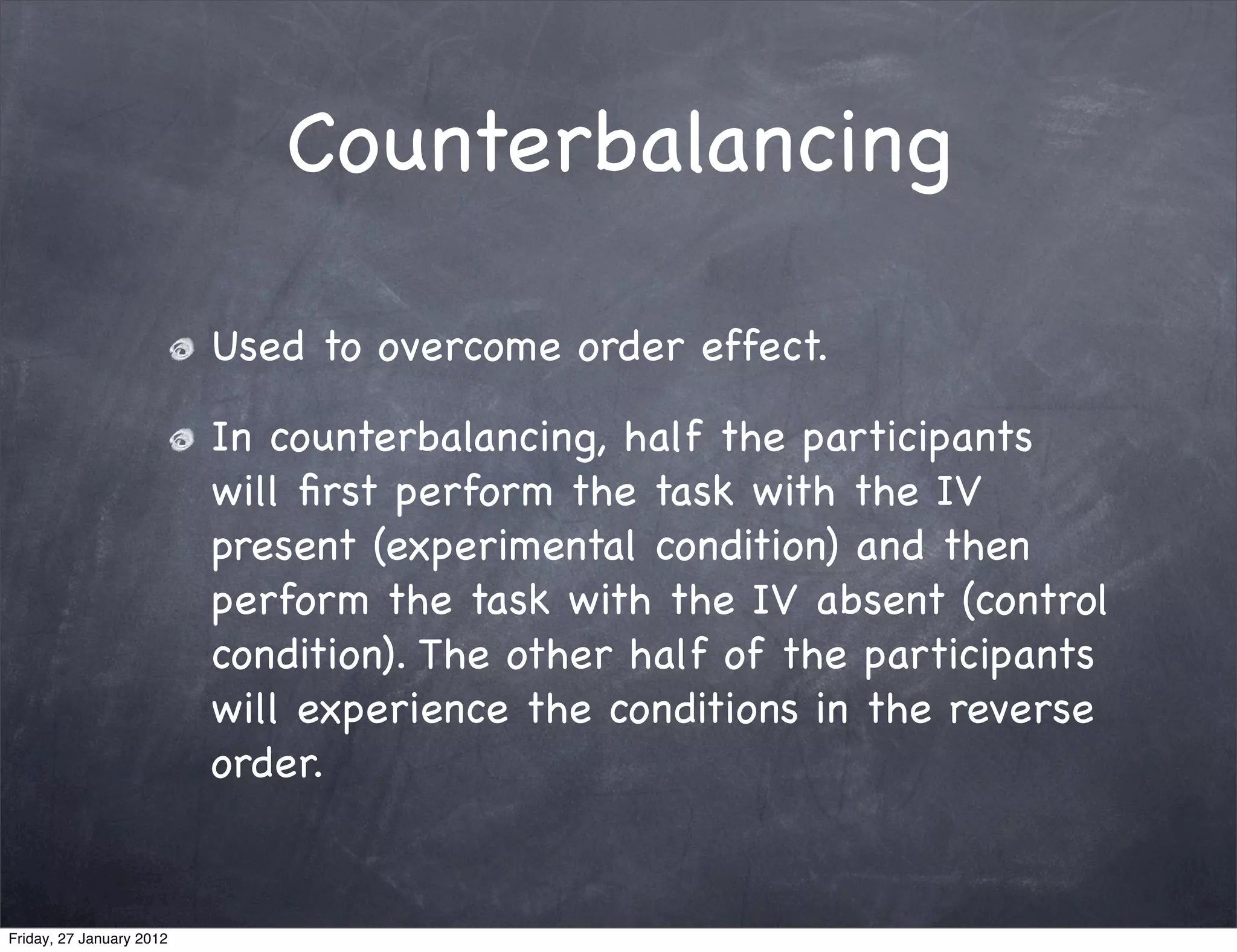 Counterbalancing

                          Used to overcome order effect.

                          In counterbalancing, half the participants
                          will ﬁrst perform the task with the IV
                          present (experimental condition) and then
                          perform the task with the IV absent (control
                          condition). The other half of the participants
                          will experience the conditions in the reverse
                          order.


Friday, 27 January 2012
 