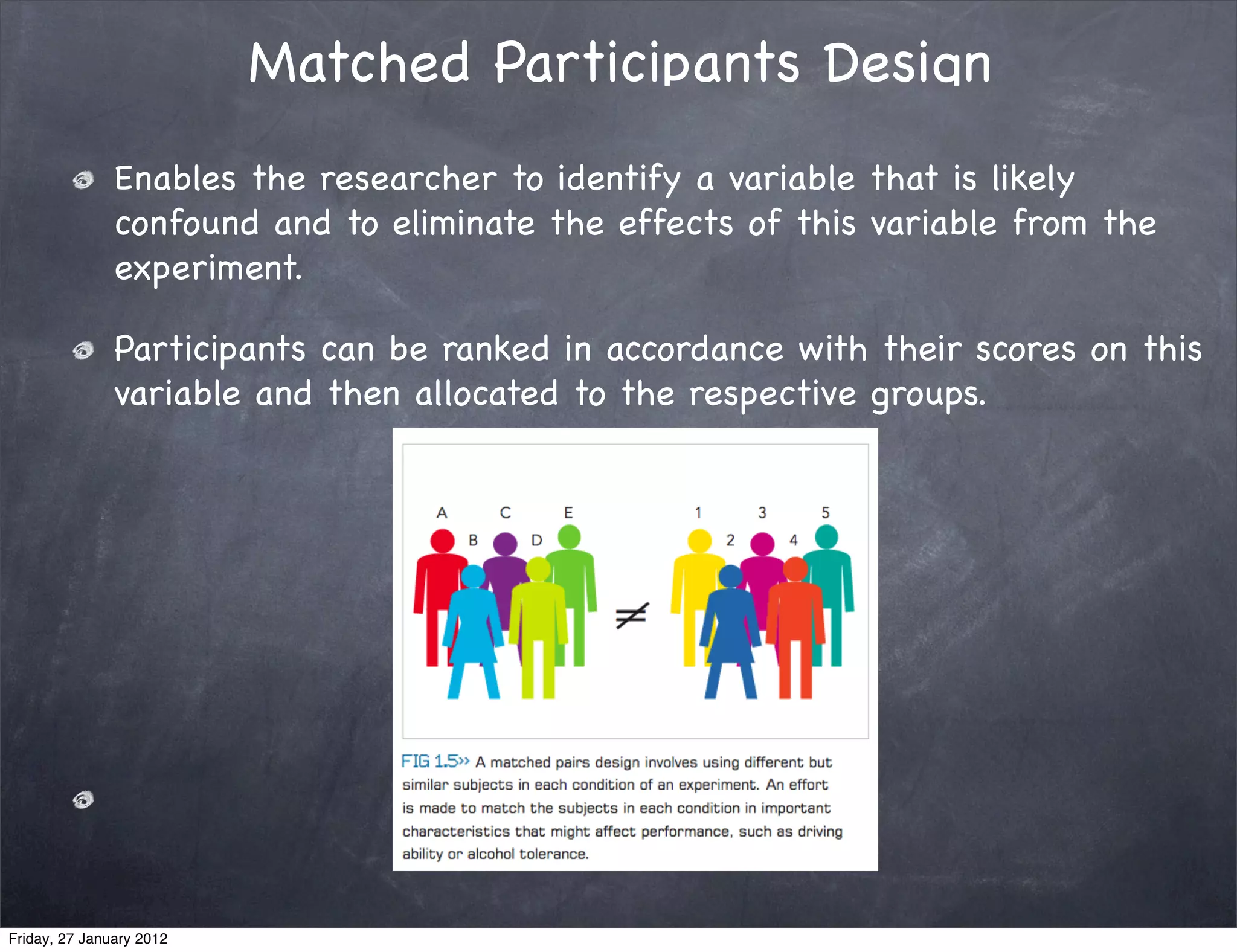 Matched Participants Design
               Enables the researcher to identify a variable that is likely
               confound and to eliminate the effects of this variable from the
               experiment.

               Participants can be ranked in accordance with their scores on this
               variable and then allocated to the respective groups.




Friday, 27 January 2012
 