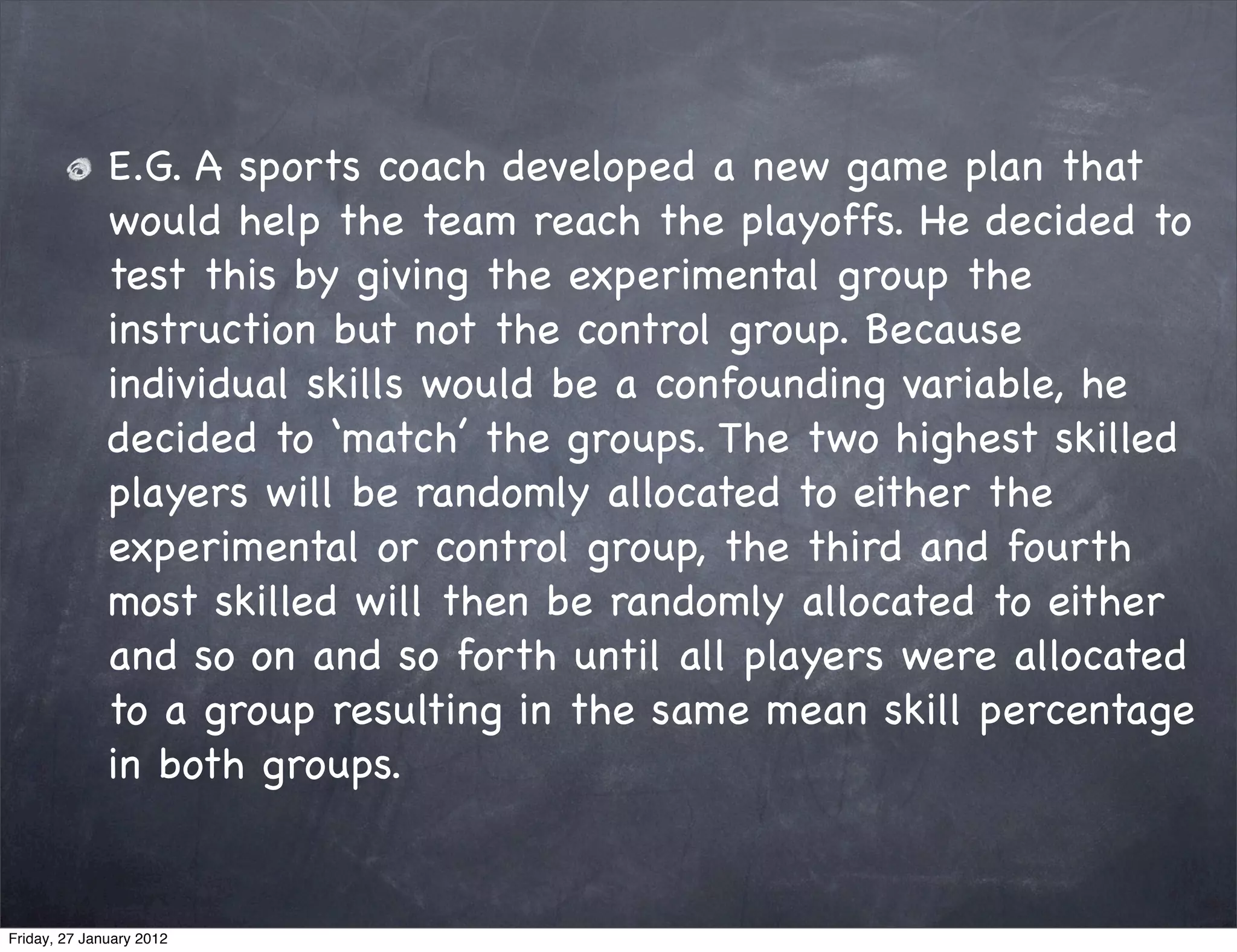 E.G. A sports coach developed a new game plan that
              would help the team reach the playoffs. He decided to
              test this by giving the experimental group the
              instruction but not the control group. Because
              individual skills would be a confounding variable, he
              decided to ‘match’ the groups. The two highest skilled
              players will be randomly allocated to either the
              experimental or control group, the third and fourth
              most skilled will then be randomly allocated to either
              and so on and so forth until all players were allocated
              to a group resulting in the same mean skill percentage
              in both groups.


Friday, 27 January 2012
 
